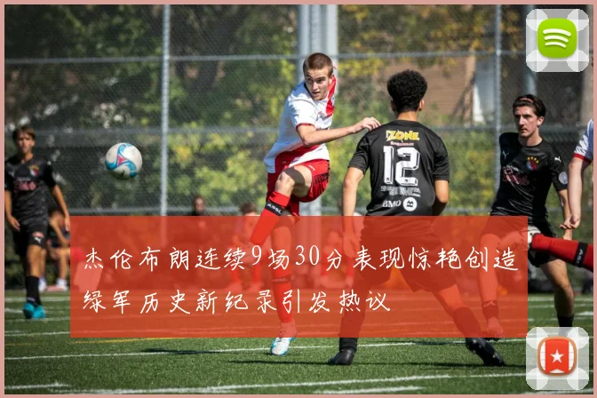 杰伦布朗连续9场30分表现惊艳创造绿军历史新纪录引发热议