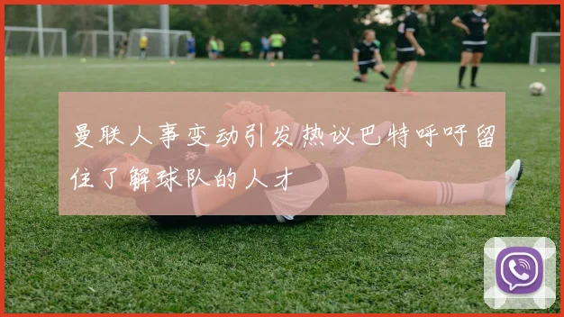 曼联人事变动引发热议巴特呼吁留住了解球队的人才