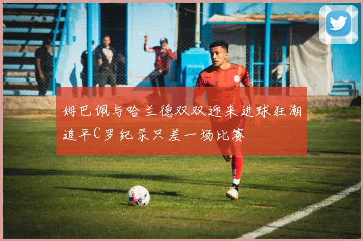 姆巴佩与哈兰德双双迎来进球狂潮追平C罗纪录只差一场比赛