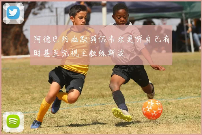 阿德巴约幽默调侃韦尔更听自己有时甚至无视主教练斯波
