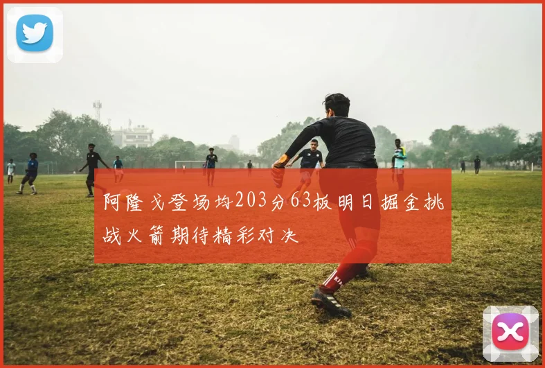 阿隆戈登场均203分63板明日掘金挑战火箭期待精彩对决