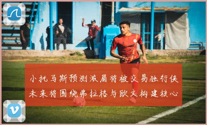 小托马斯预测浓眉将被交易独行侠未来将围绕弗拉格与欧文构建核心阵容