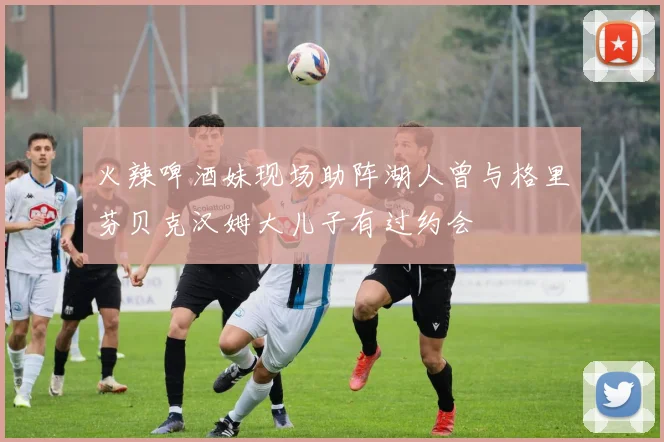 火辣啤酒妹现场助阵湖人曾与格里芬贝克汉姆大儿子有过约会
