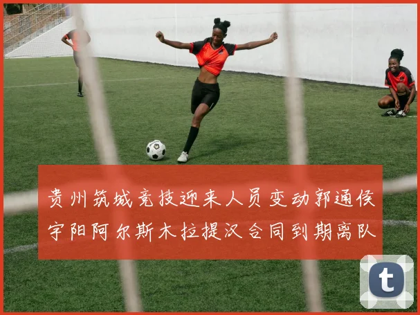 贵州筑城竞技迎来人员变动郭通侯宇阳阿尔斯木拉提汉合同到期离队