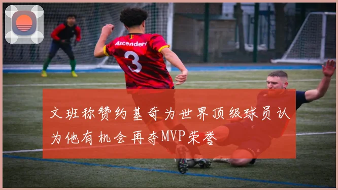 文班称赞约基奇为世界顶级球员认为他有机会再夺MVP荣誉