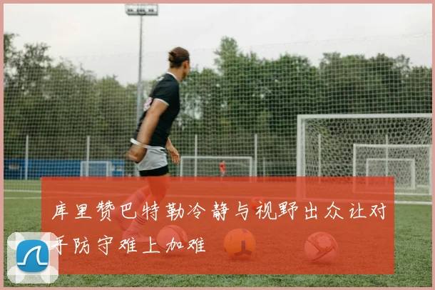 库里赞巴特勒冷静与视野出众让对手防守难上加难