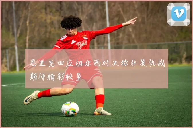 恩里克回应切尔西对决称非复仇战期待精彩较量