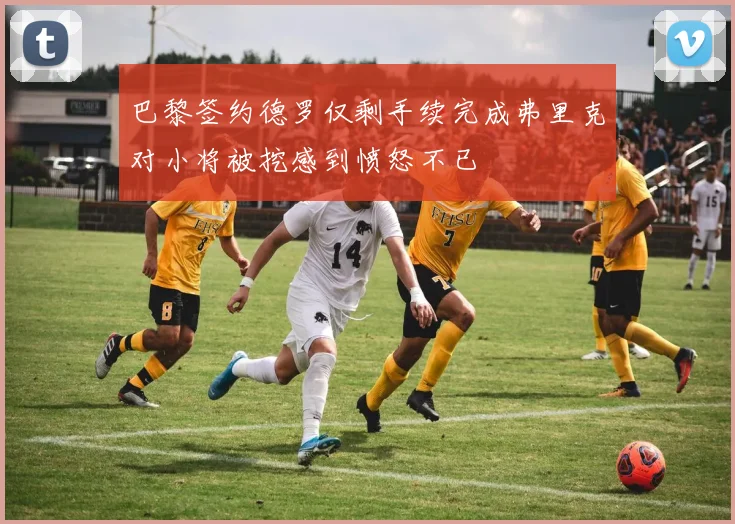 巴黎签约德罗仅剩手续完成弗里克对小将被挖感到愤怒不已