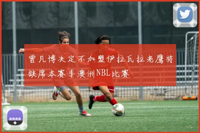 曾凡博决定不加盟伊拉瓦拉老鹰将缺席本赛季澳洲NBL比赛
