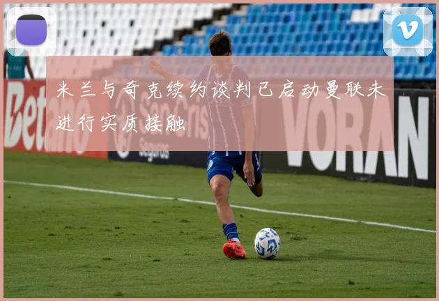 米兰与奇克续约谈判已启动曼联未进行实质接触