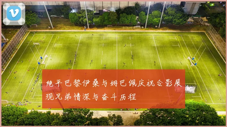 绝平巴黎伊桑与姆巴佩庆祝合影展现兄弟情深与奋斗历程