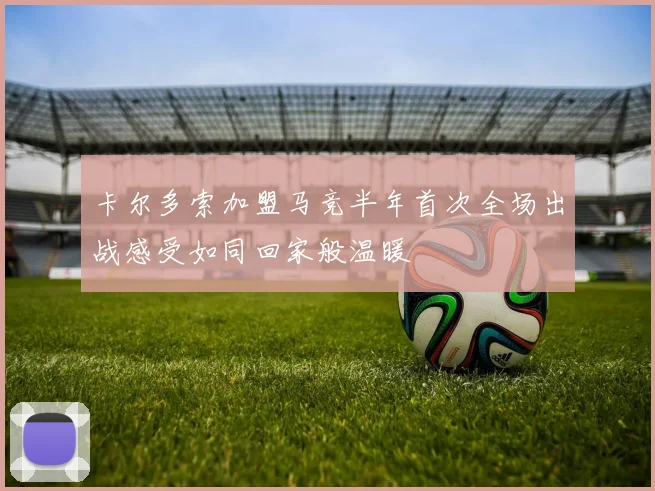 卡尔多索加盟马竞半年首次全场出战感受如同回家般温暖