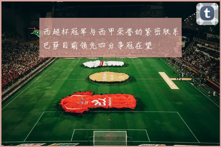 西超杯冠军与西甲荣誉的紧密联系巴萨目前领先四分争冠在望