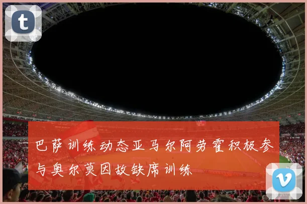 巴萨训练动态亚马尔阿劳霍积极参与奥尔莫因故缺席训练