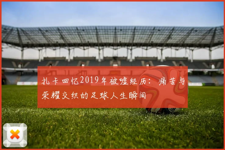 扎卡回忆2019年被嘘经历：痛苦与荣耀交织的足球人生瞬间