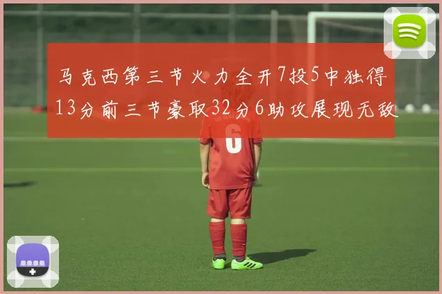 马克西第三节火力全开7投5中独得13分前三节豪取32分6助攻展现无敌续航