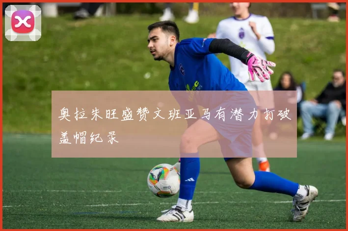奥拉朱旺盛赞文班亚马有潜力打破盖帽纪录