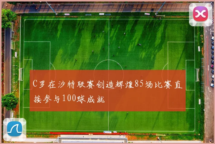 C罗在沙特联赛创造辉煌85场比赛直接参与100球成就